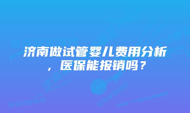 济南做试管婴儿费用分析，医保能报销吗？