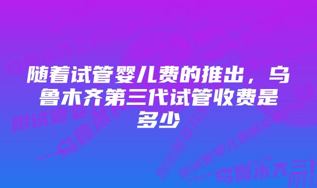 随着试管婴儿费的推出，乌鲁木齐第三代试管收费是多少