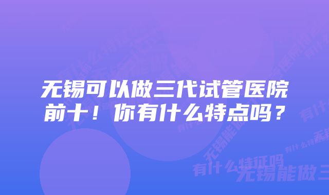 无锡可以做三代试管医院前十！你有什么特点吗？