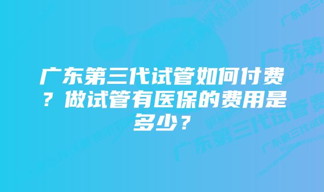 广东第三代试管如何付费？做试管有医保的费用是多少？