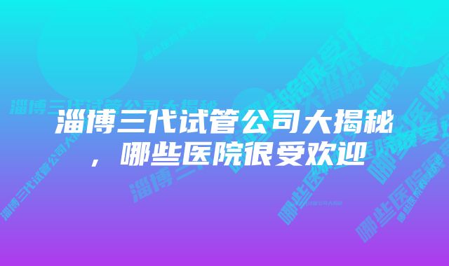 淄博三代试管公司大揭秘，哪些医院很受欢迎