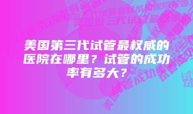 美国第三代试管最权威的医院在哪里？试管的成功率有多大？