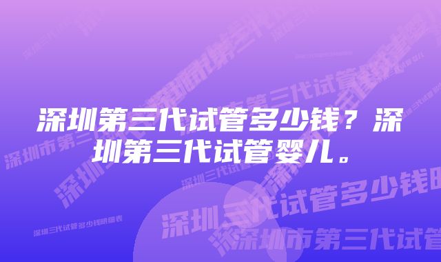 深圳第三代试管多少钱？深圳第三代试管婴儿。