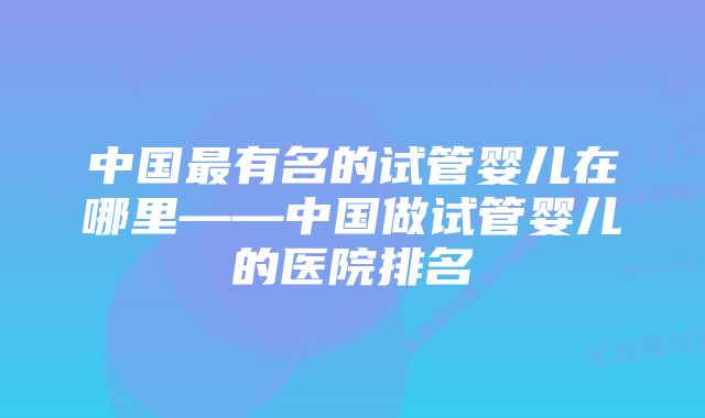 中国最有名的试管婴儿在哪里——中国做试管婴儿的医院排名