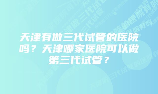 天津有做三代试管的医院吗？天津哪家医院可以做第三代试管？