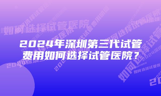 2024年深圳第三代试管费用如何选择试管医院？