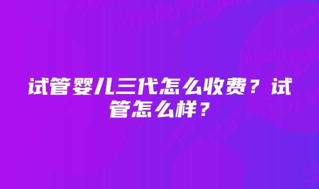 试管婴儿三代怎么收费？试管怎么样？