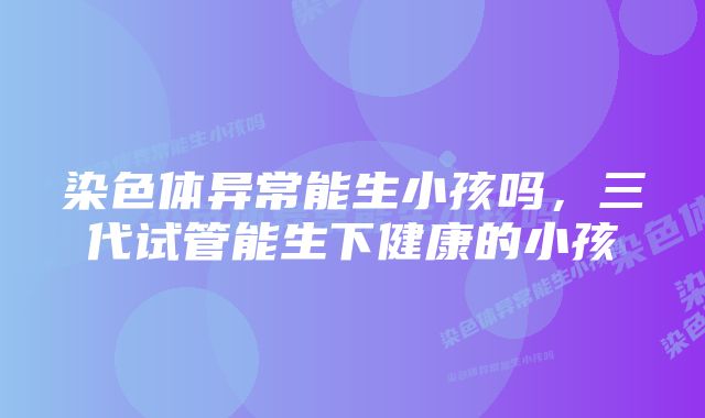 染色体异常能生小孩吗，三代试管能生下健康的小孩