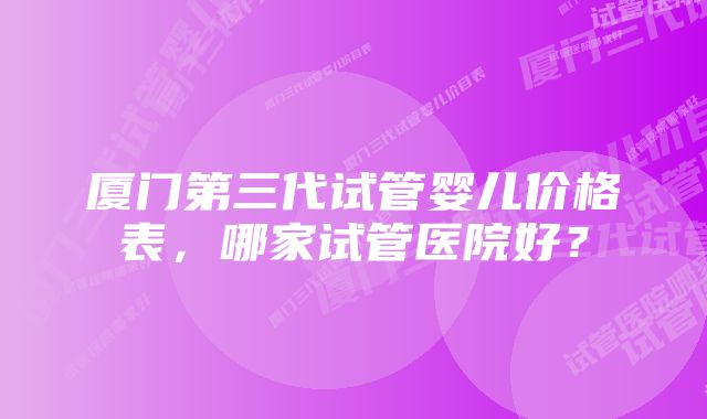 厦门第三代试管婴儿价格表，哪家试管医院好？