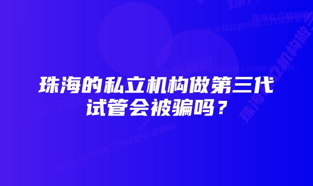 珠海的私立机构做第三代试管会被骗吗？