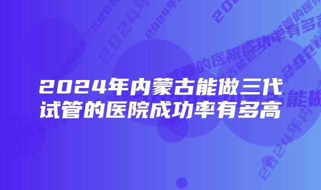 2024年内蒙古能做三代试管的医院成功率有多高