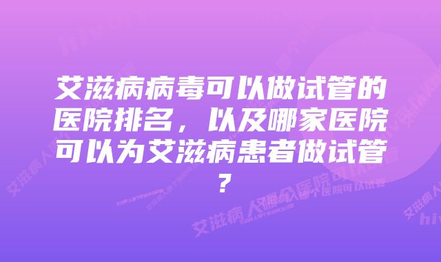 艾滋病病毒可以做试管的医院排名，以及哪家医院可以为艾滋病患者做试管？