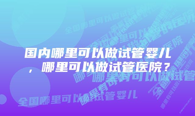 国内哪里可以做试管婴儿，哪里可以做试管医院？