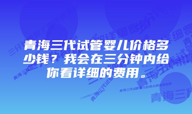 青海三代试管婴儿价格多少钱？我会在三分钟内给你看详细的费用。