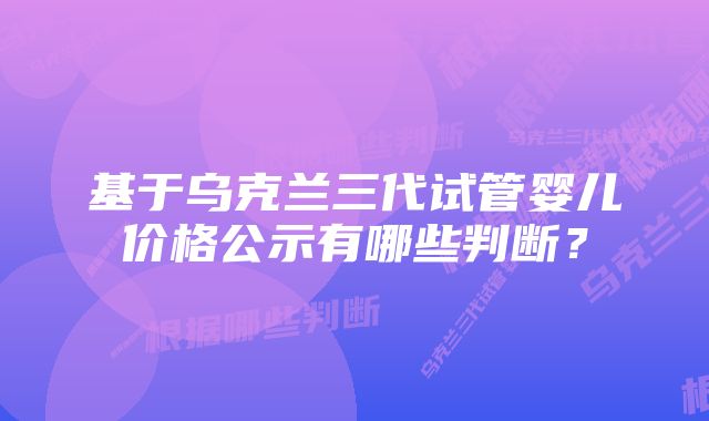 基于乌克兰三代试管婴儿价格公示有哪些判断？