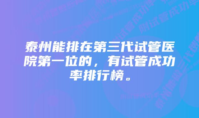 泰州能排在第三代试管医院第一位的，有试管成功率排行榜。