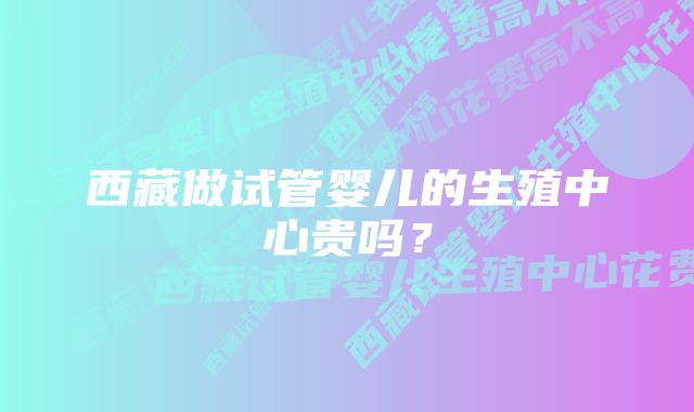 西藏做试管婴儿的生殖中心贵吗？