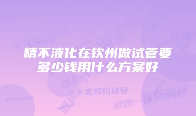 精不液化在钦州做试管要多少钱用什么方案好