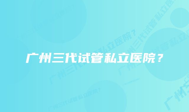 广州三代试管私立医院？