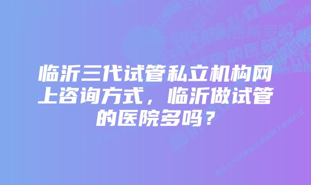 临沂三代试管私立机构网上咨询方式，临沂做试管的医院多吗？