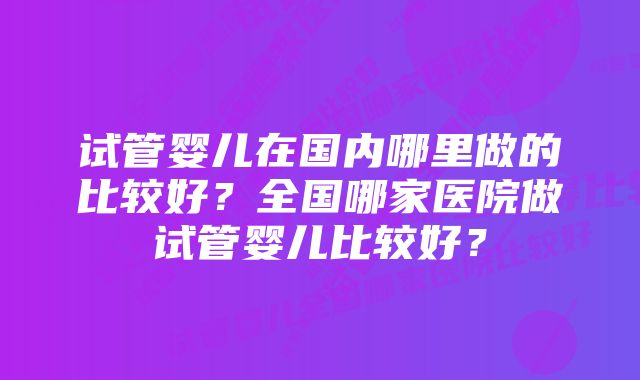 试管婴儿在国内哪里做的比较好？全国哪家医院做试管婴儿比较好？