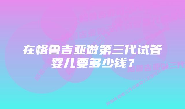 在格鲁吉亚做第三代试管婴儿要多少钱？