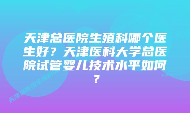 天津总医院生殖科哪个医生好？天津医科大学总医院试管婴儿技术水平如何？