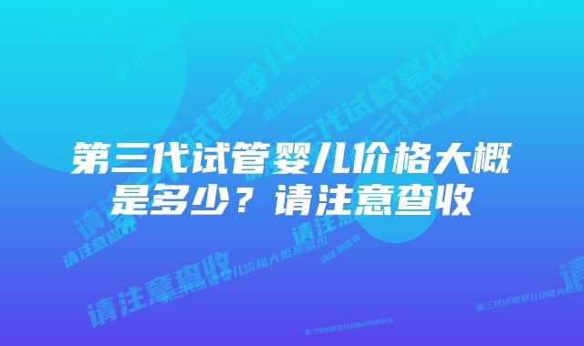 第三代试管婴儿价格大概是多少？请注意查收