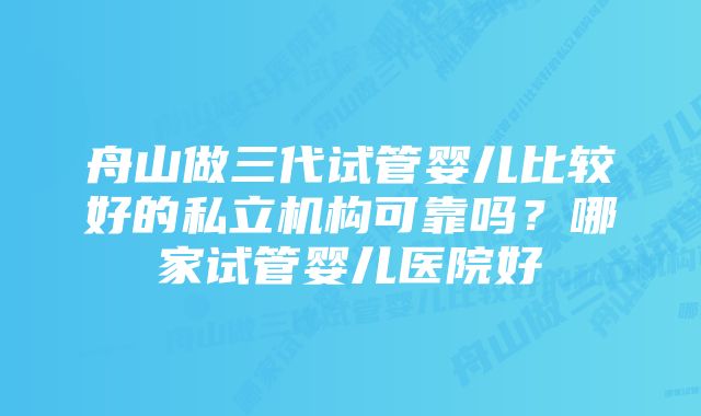 舟山做三代试管婴儿比较好的私立机构可靠吗？哪家试管婴儿医院好