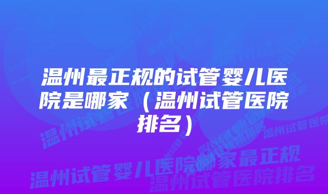 温州最正规的试管婴儿医院是哪家（温州试管医院排名）