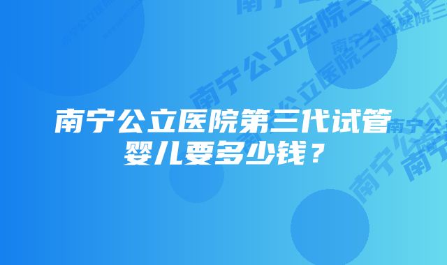 南宁公立医院第三代试管婴儿要多少钱？