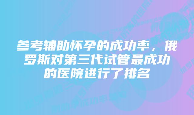 参考辅助怀孕的成功率，俄罗斯对第三代试管最成功的医院进行了排名