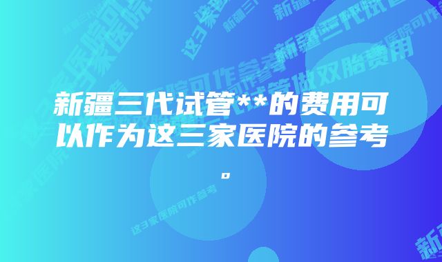 新疆三代试管**的费用可以作为这三家医院的参考。