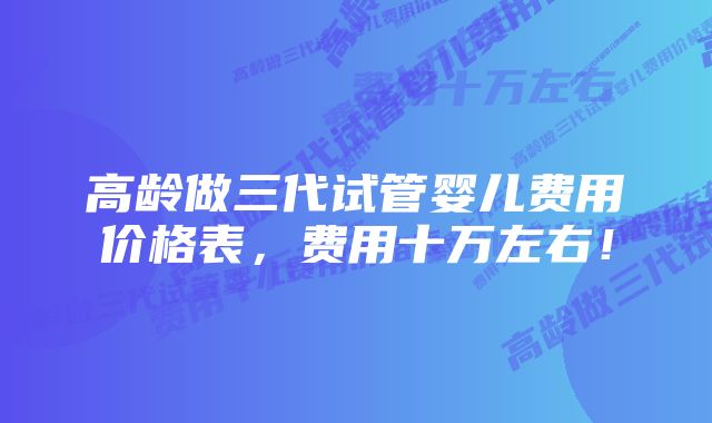 高龄做三代试管婴儿费用价格表，费用十万左右！