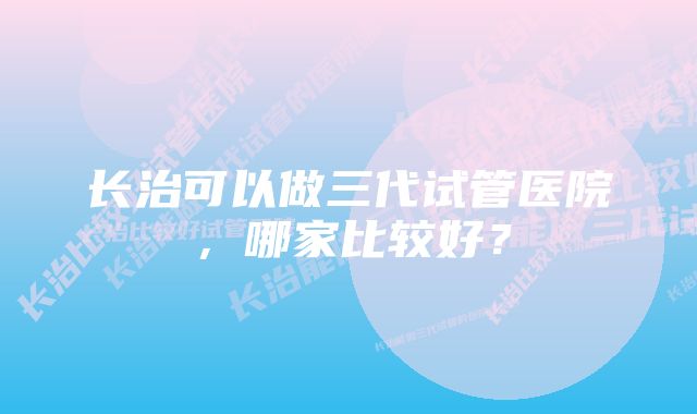 长治可以做三代试管医院，哪家比较好？