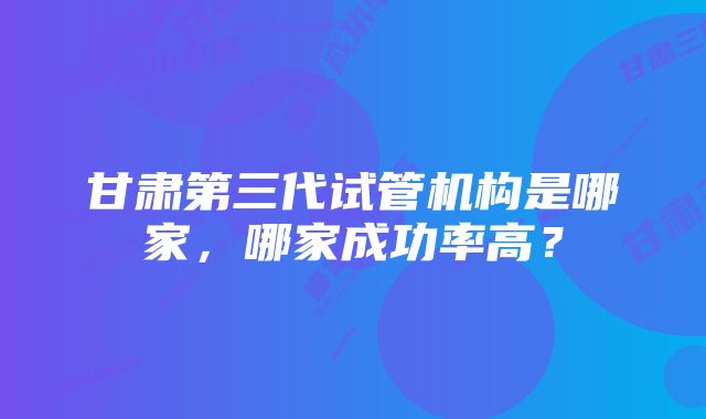 甘肃第三代试管机构是哪家，哪家成功率高？