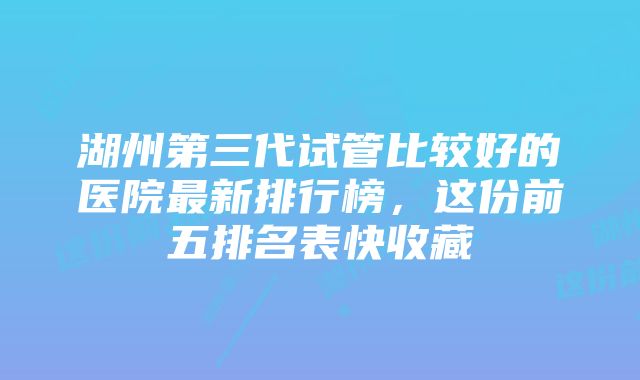 湖州第三代试管比较好的医院最新排行榜，这份前五排名表快收藏