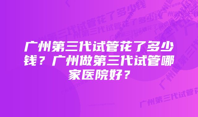 广州第三代试管花了多少钱？广州做第三代试管哪家医院好？