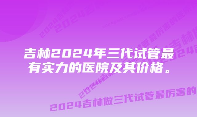 吉林2024年三代试管最有实力的医院及其价格。