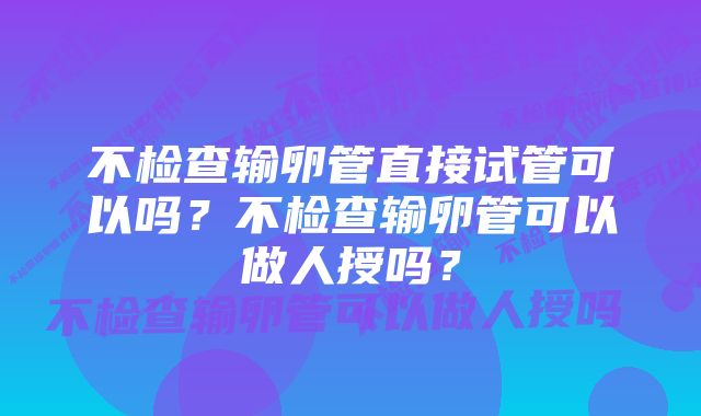 不检查输卵管直接试管可以吗？不检查输卵管可以做人授吗？