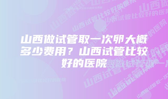 山西做试管取一次卵大概多少费用？山西试管比较好的医院