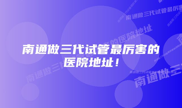 南通做三代试管最厉害的医院地址！