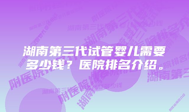 湖南第三代试管婴儿需要多少钱？医院排名介绍。