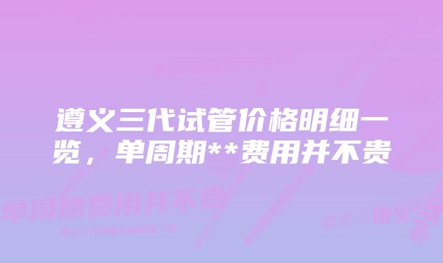 遵义三代试管价格明细一览，单周期**费用并不贵