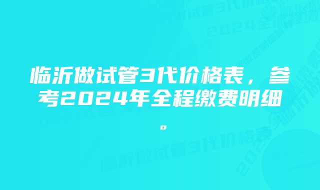 临沂做试管3代价格表，参考2024年全程缴费明细。