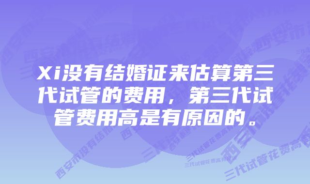 Xi没有结婚证来估算第三代试管的费用，第三代试管费用高是有原因的。