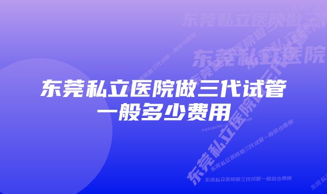 东莞私立医院做三代试管一般多少费用