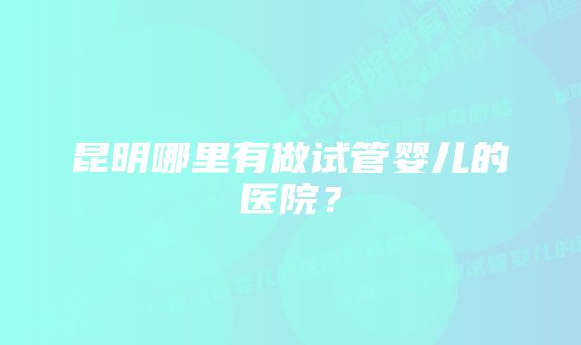 昆明哪里有做试管婴儿的医院？