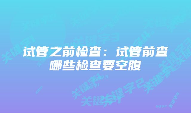 试管之前检查：试管前查哪些检查要空腹