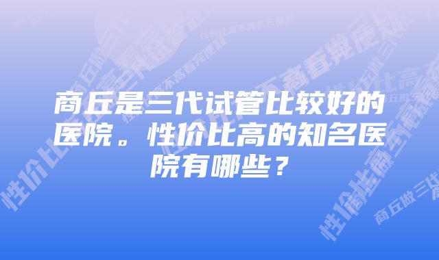 商丘是三代试管比较好的医院。性价比高的知名医院有哪些？